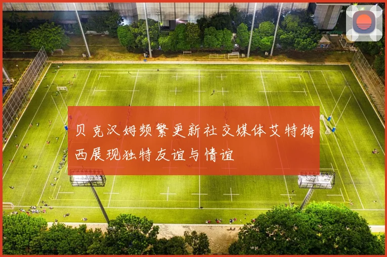 贝克汉姆频繁更新社交媒体艾特梅西展现独特友谊与情谊