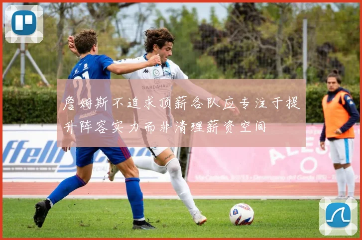 詹姆斯不追求顶薪各队应专注于提升阵容实力而非清理薪资空间