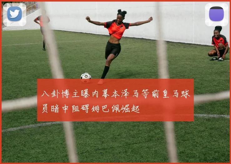 八卦博主曝内幕本泽马等前皇马球员暗中阻碍姆巴佩崛起