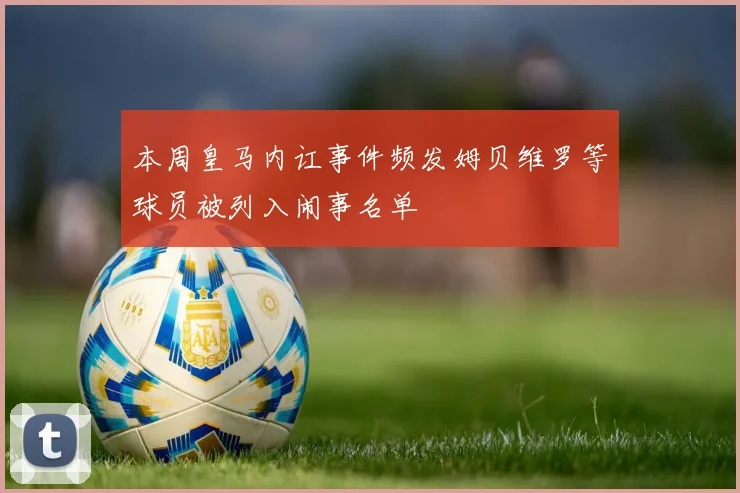 本周皇马内讧事件频发姆贝维罗等球员被列入闹事名单