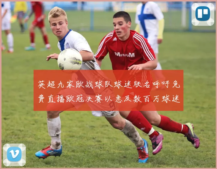 英超九家欧战球队球迷联名呼吁免费直播欧冠决赛以惠及数百万球迷