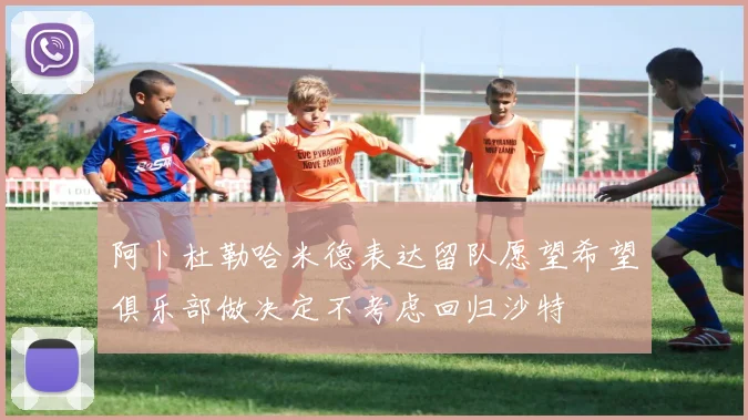 阿卜杜勒哈米德表达留队愿望希望俱乐部做决定不考虑回归沙特